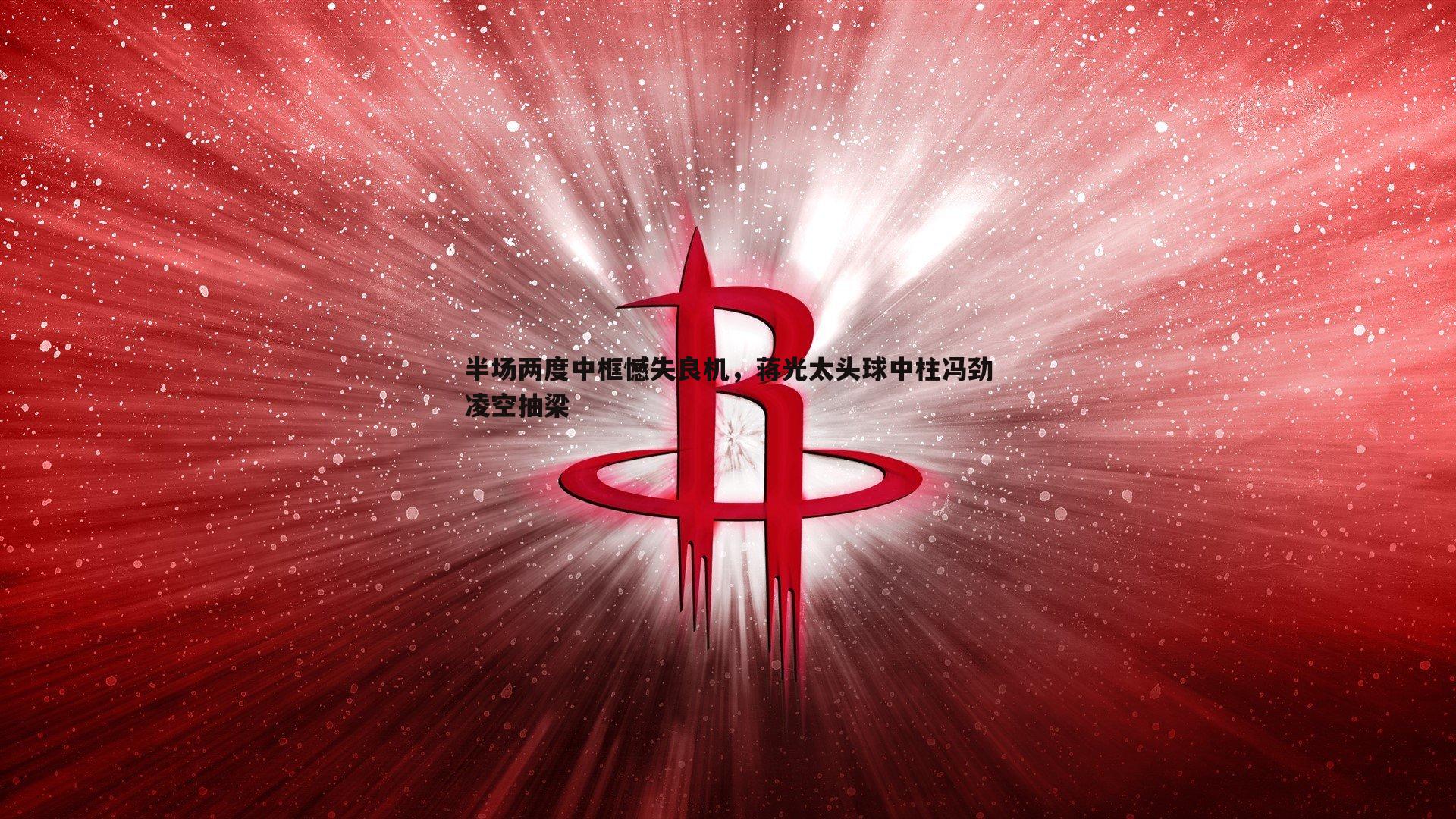 半场两度中框憾失良机，蒋光太头球中柱冯劲凌空抽梁